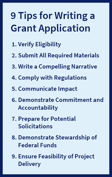 9 Tips for Writing a Grant Application: Verify Eligibility, Submit All Required Materials, Write a Compelling Narrative, Comply with Regulations, Communicate Impact, Demonstrate Commitment and Accountability, Prepare for Potential Solicitations, Demonstrate Stewardship of Federal Funds, and Ensure Feasibility of Project Delivery.