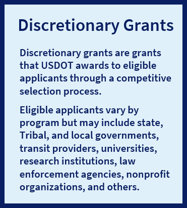Discretionary grants are grants that USDOT awards to eligible applicants through a competitive selection process. Eligible applicants vary by program but may include state, Tribal, and local governments; transit providers; universities; research institutions; law enforcement agencies; nonprofit organizations; and others.