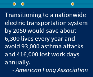 According to the American Lung Association, transitioning to a nationwide electric transportation system by 2050 would save about 6,300 lives every year and avoid 93,000 asthma attacks and 416,000 lost work days annually.