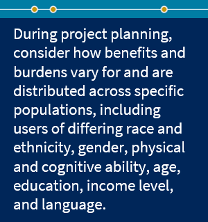 During project planning, consider how benefits and burdens vary for and are distributed across specific populations, including users of differing race and ethnicity, gender, physical and cognitive ability, age, education, income level, and language. 